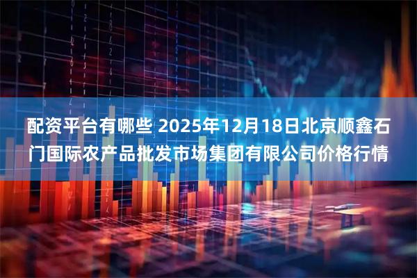 配资平台有哪些 2025年12月18日北京顺鑫石门国际农产品批发市场集团有限公司价格行情