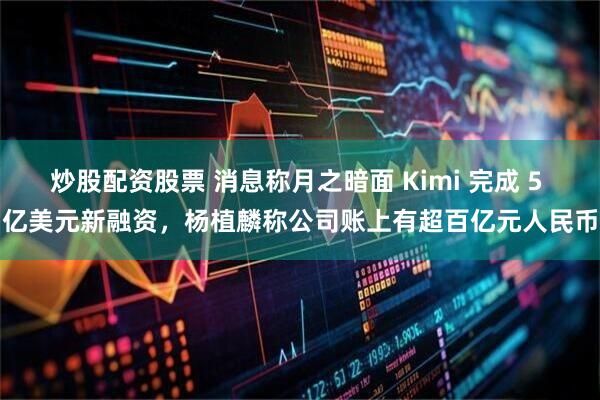 炒股配资股票 消息称月之暗面 Kimi 完成 5 亿美元新融资，杨植麟称公司账上有超百亿元人民币