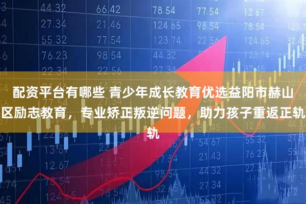 配资平台有哪些 青少年成长教育优选益阳市赫山区励志教育，专业矫正叛逆问题，助力孩子重返正轨