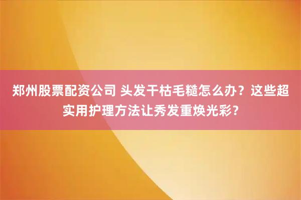 郑州股票配资公司 头发干枯毛糙怎么办？这些超实用护理方法让秀发重焕光彩？