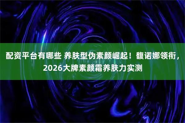 配资平台有哪些 养肤型伪素颜崛起！馥诺娜领衔，2026大牌素颜霜养肤力实测