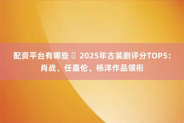 配资平台有哪些 ‌2025年古装剧评分TOP5：肖战、任嘉伦、杨洋作品领衔